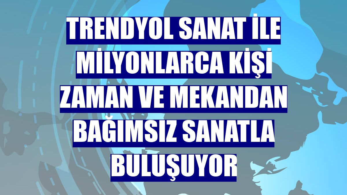 Trendyol Sanat ile milyonlarca kişi zaman ve mekandan bağımsız sanatla buluşuyor