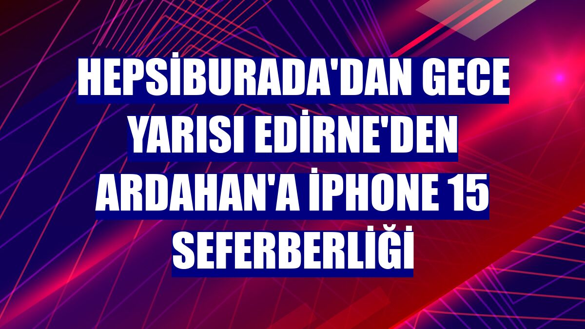 Hepsiburada'dan gece yarısı Edirne'den Ardahan'a iPhone 15 seferberliği