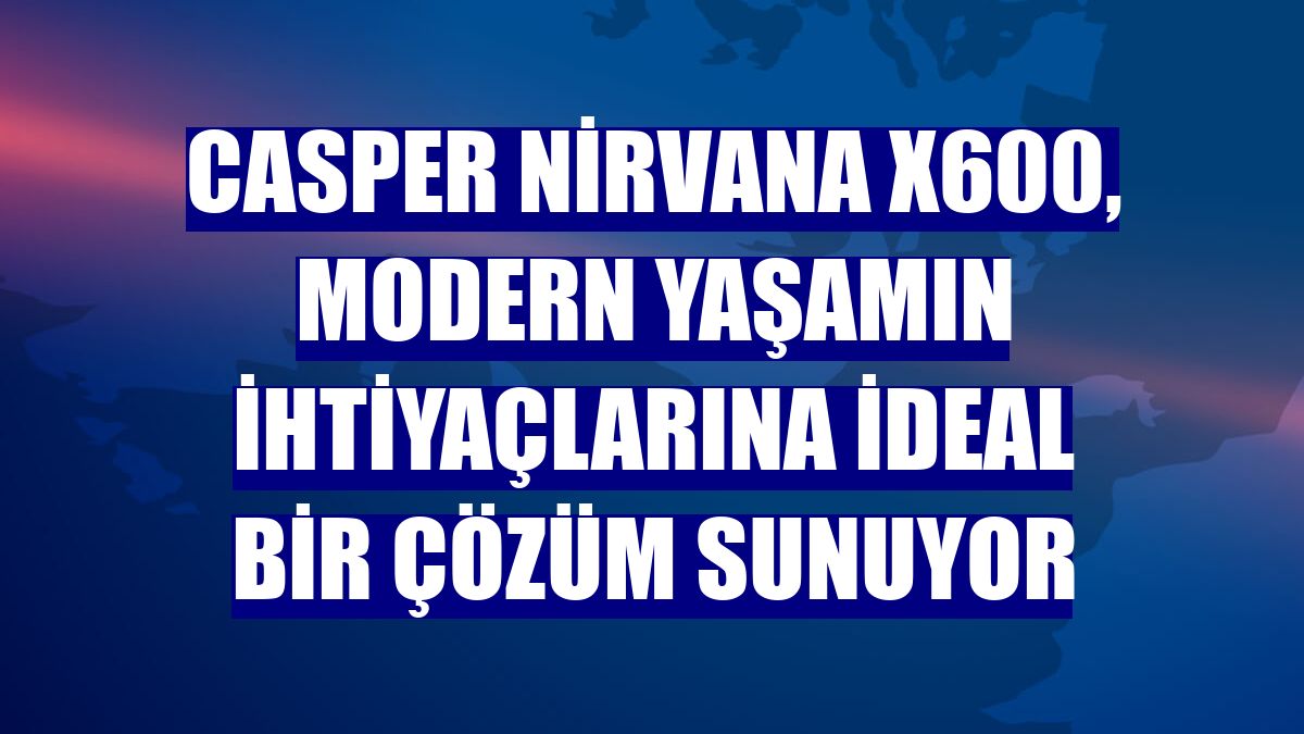Casper Nirvana X600, modern yaşamın ihtiyaçlarına ideal bir çözüm sunuyor