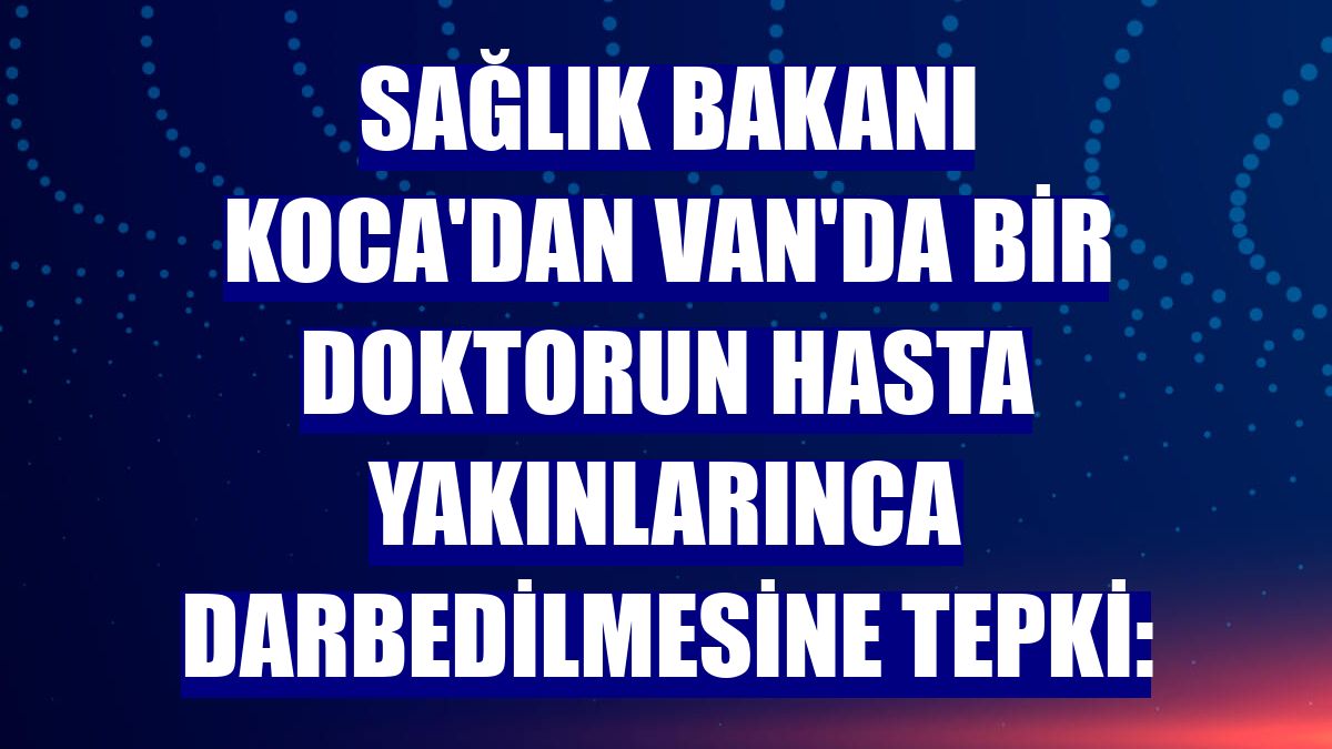 Sağlık Bakanı Koca'dan Van'da bir doktorun hasta yakınlarınca darbedilmesine tepki: