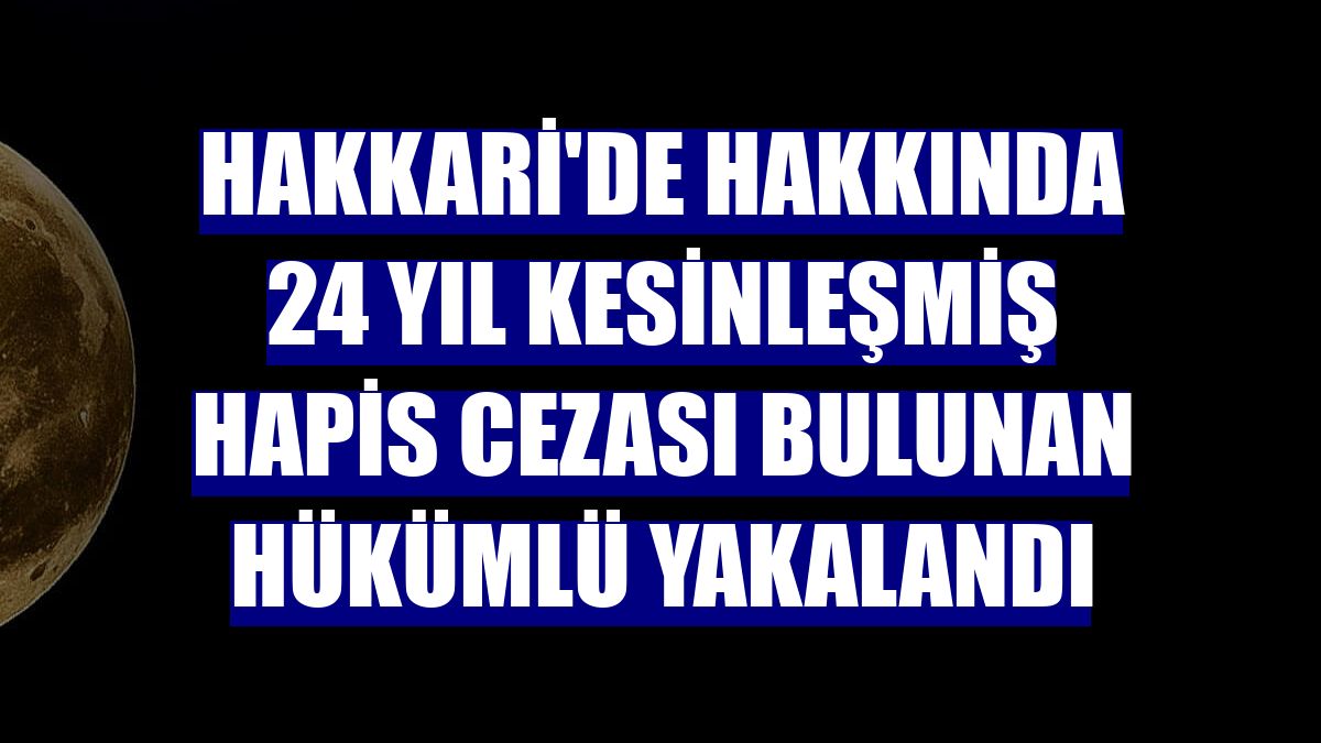 Hakkari'de hakkında 24 yıl kesinleşmiş hapis cezası bulunan hükümlü yakalandı