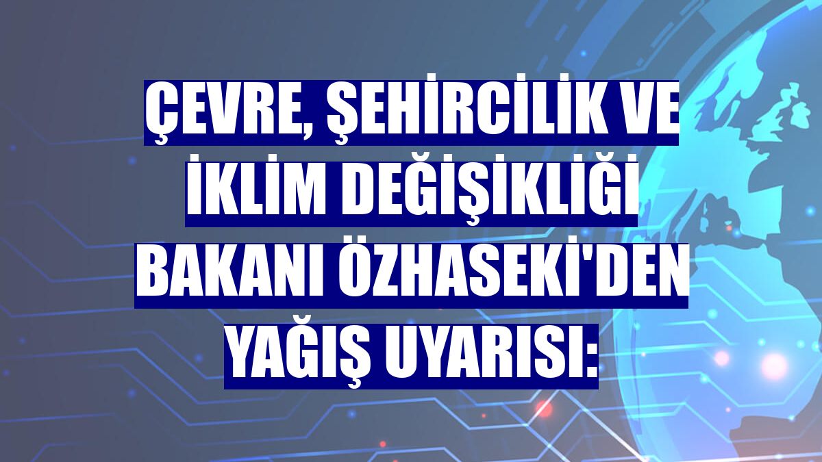 Çevre, Şehircilik ve İklim Değişikliği Bakanı Özhaseki'den yağış uyarısı: