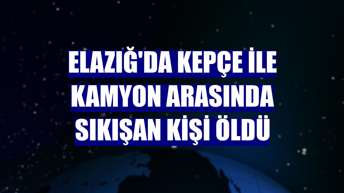 Elazığ'da kepçe ile kamyon arasında sıkışan kişi öldü