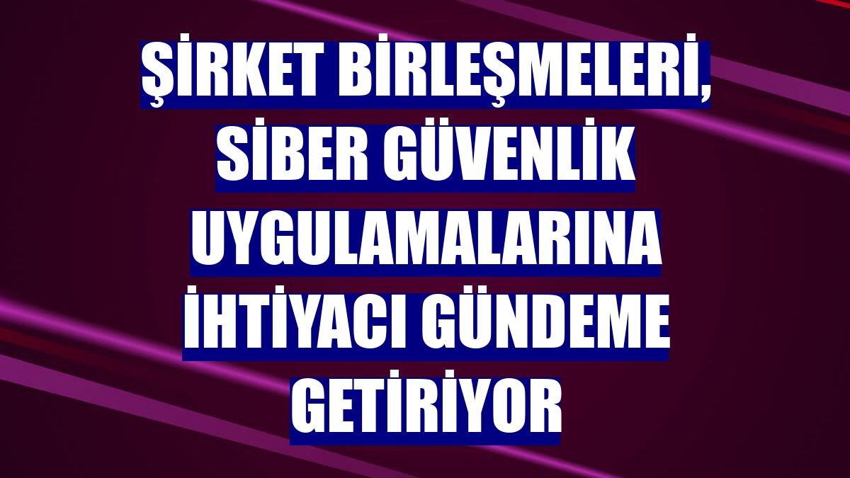 Şirket birleşmeleri, siber güvenlik uygulamalarına ihtiyacı gündeme getiriyor