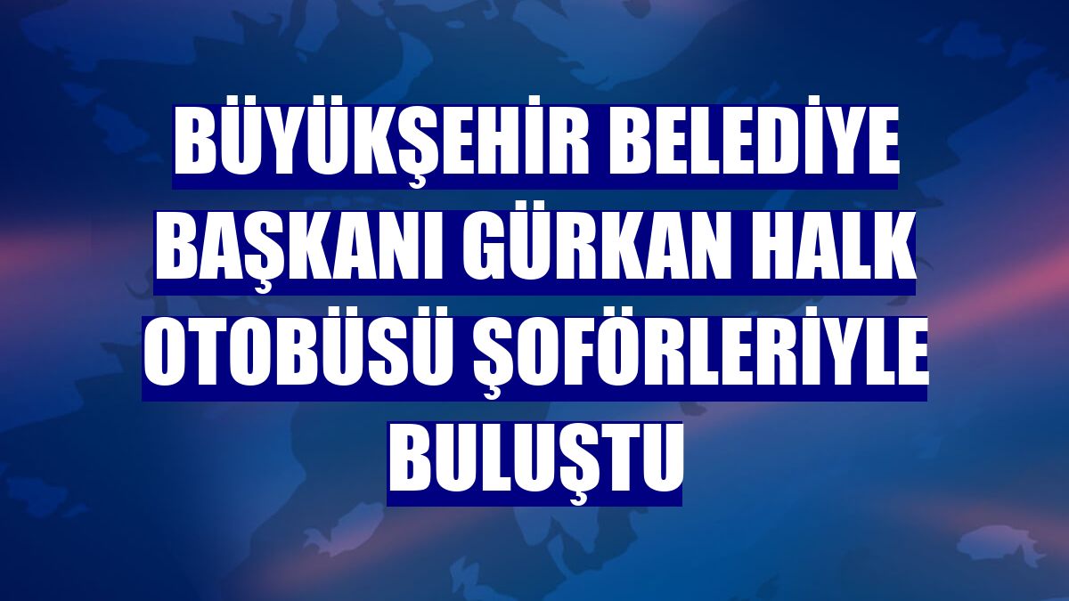 Büyükşehir Belediye Başkanı Gürkan halk otobüsü şoförleriyle buluştu