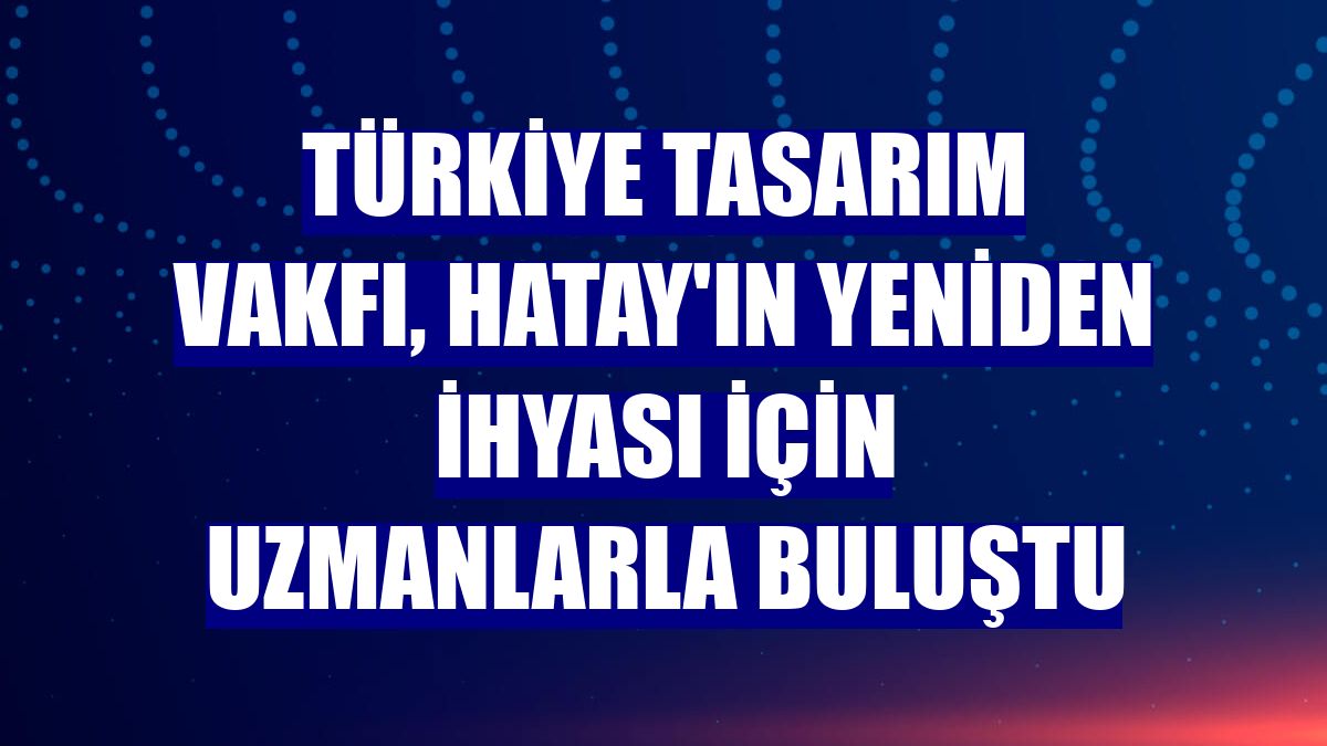 Türkiye Tasarım Vakfı, Hatay'ın yeniden ihyası için uzmanlarla buluştu