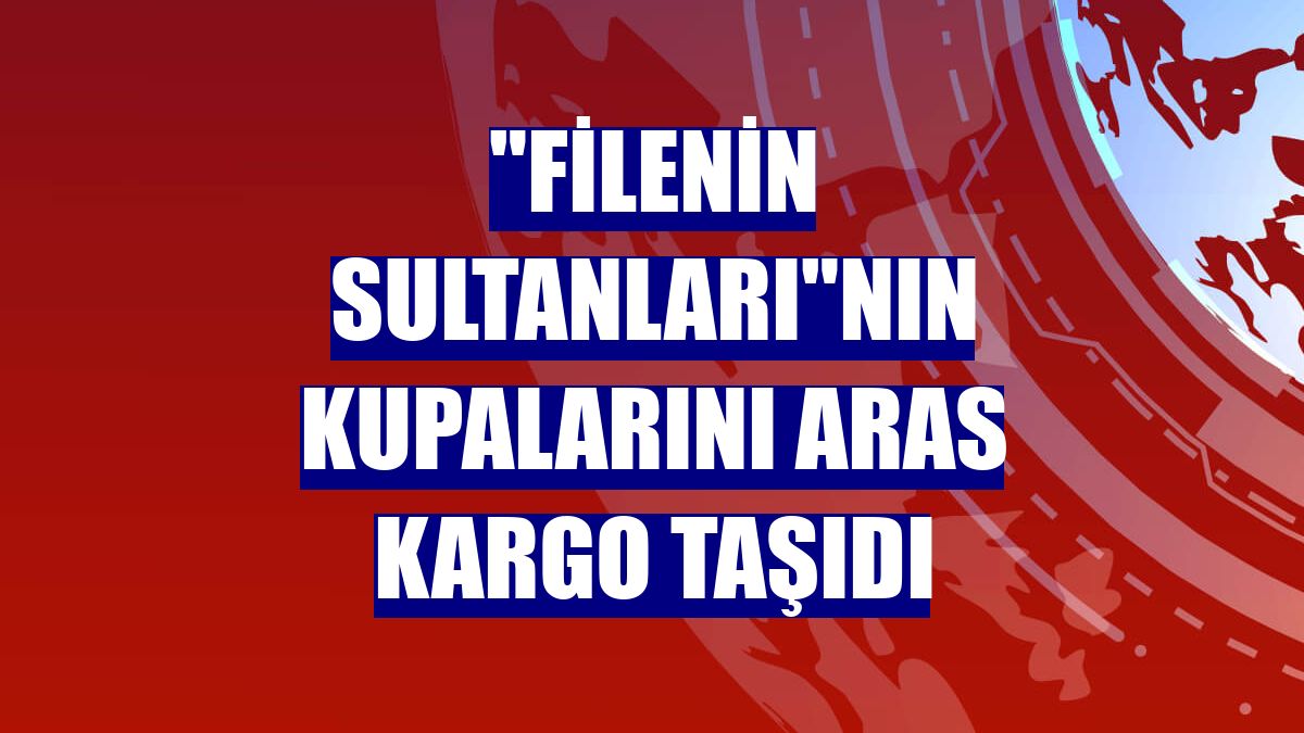 'Filenin Sultanları'nın kupalarını Aras Kargo taşıdı