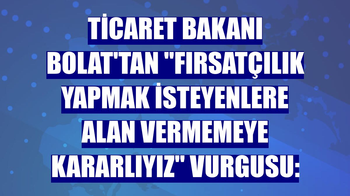 Ticaret Bakanı Bolat'tan "Fırsatçılık yapmak isteyenlere alan vermemeye kararlıyız" vurgusu: