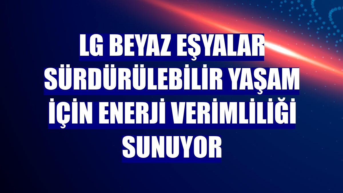 LG beyaz eşyalar sürdürülebilir yaşam için enerji verimliliği sunuyor