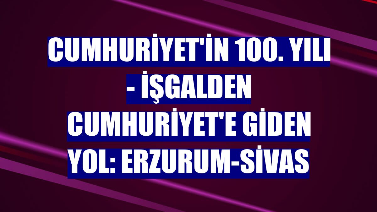 CUMHURİYET'İN 100. YILI - İşgalden Cumhuriyet'e giden yol: Erzurum-Sivas