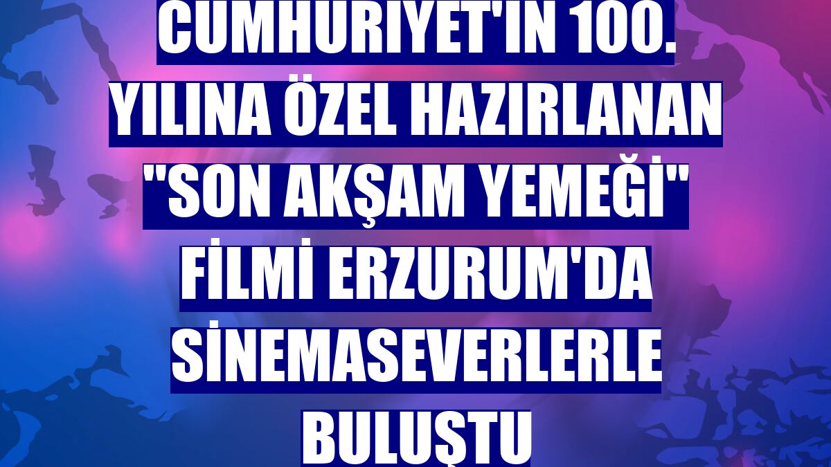 Cumhuriyet'in 100. yılına özel hazırlanan 'Son Akşam Yemeği' filmi Erzurum'da sinemaseverlerle buluştu
