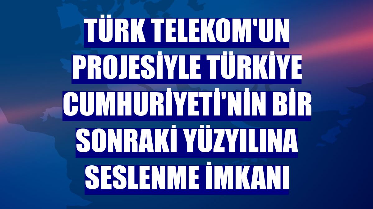 Türk Telekom'un projesiyle Türkiye Cumhuriyeti'nin bir sonraki yüzyılına seslenme imkanı