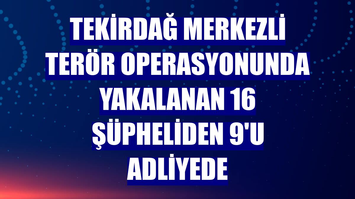 Tekirdağ merkezli terör operasyonunda yakalanan 16 şüpheliden 9'u adliyede