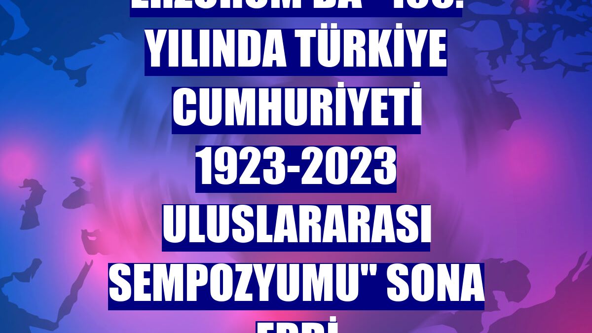 Erzurum'da "100. Yılında Türkiye Cumhuriyeti 1923-2023 Uluslararası Sempozyumu" sona erdi