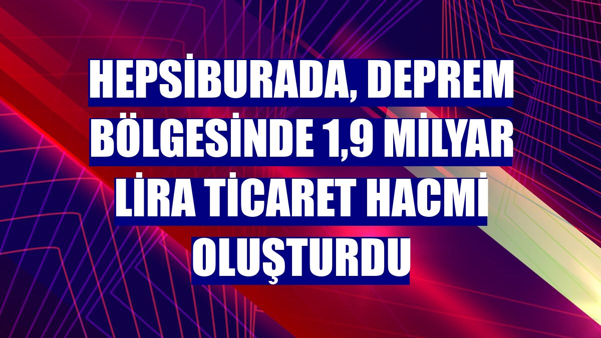 Hepsiburada, deprem bölgesinde 1,9 milyar lira ticaret hacmi oluşturdu
