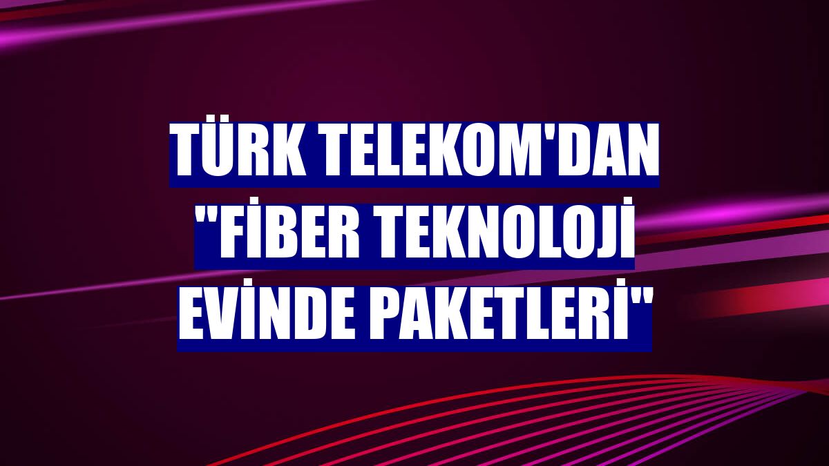 Türk Telekom'dan 'Fiber Teknoloji Evinde Paketleri'