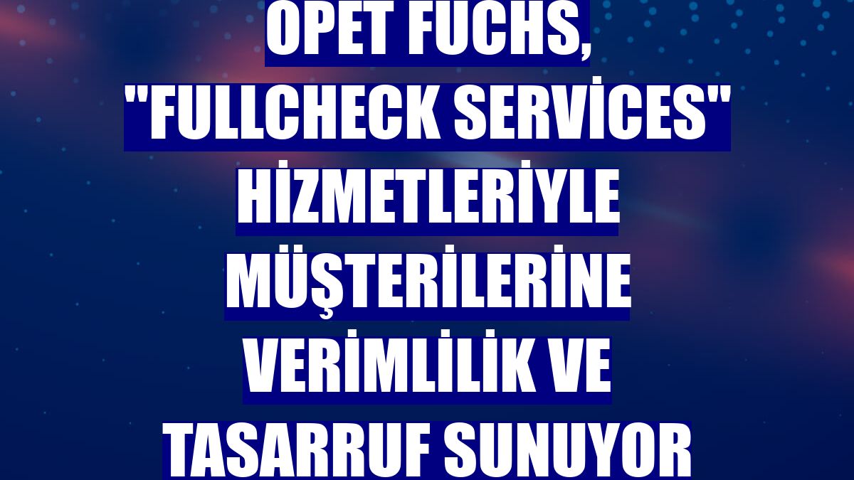 OPET Fuchs, "Fullcheck Services" hizmetleriyle müşterilerine verimlilik ve tasarruf sunuyor