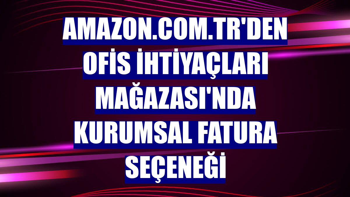 Amazon.com.tr'den Ofis İhtiyaçları Mağazası'nda kurumsal fatura seçeneği