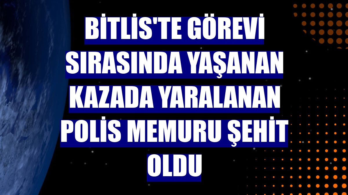 Bitlis'te görevi sırasında yaşanan kazada yaralanan polis memuru şehit oldu