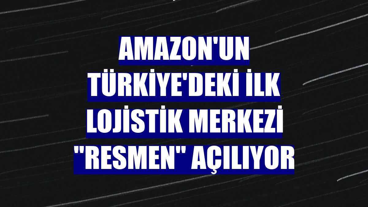 Amazon'un Türkiye'deki ilk lojistik merkezi "resmen" açılıyor