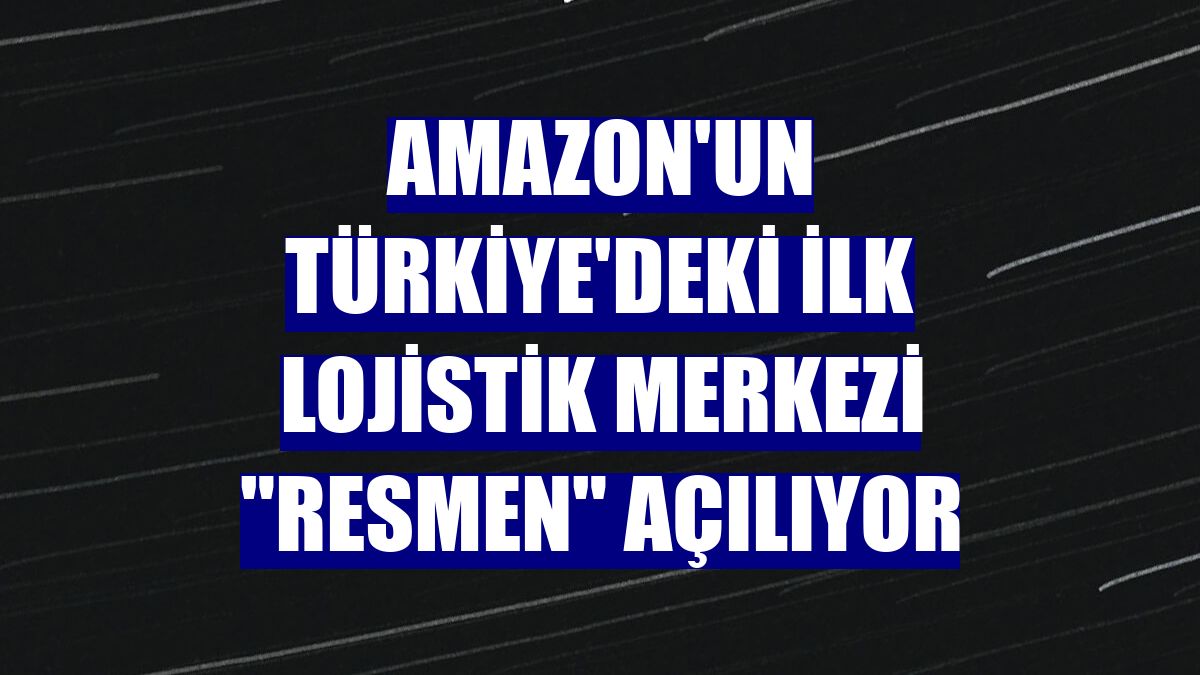 Amazon'un Türkiye'deki ilk lojistik merkezi 'resmen' açılıyor