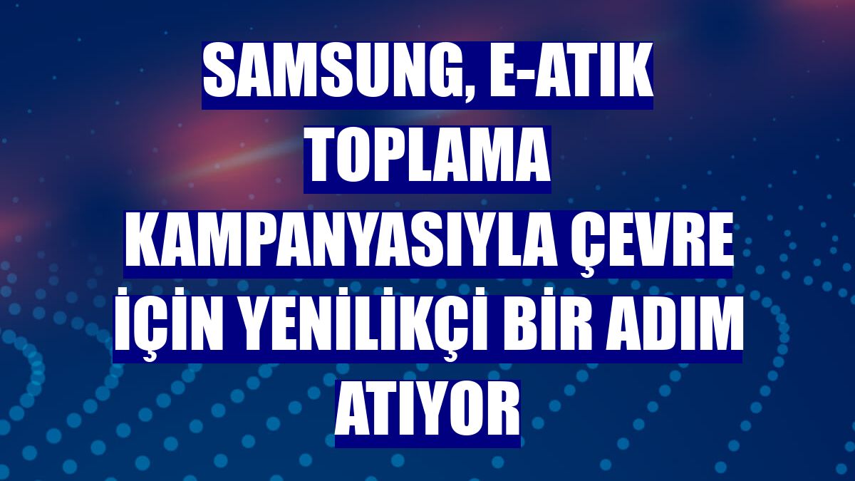 Samsung, e-atık toplama kampanyasıyla çevre için yenilikçi bir adım atıyor