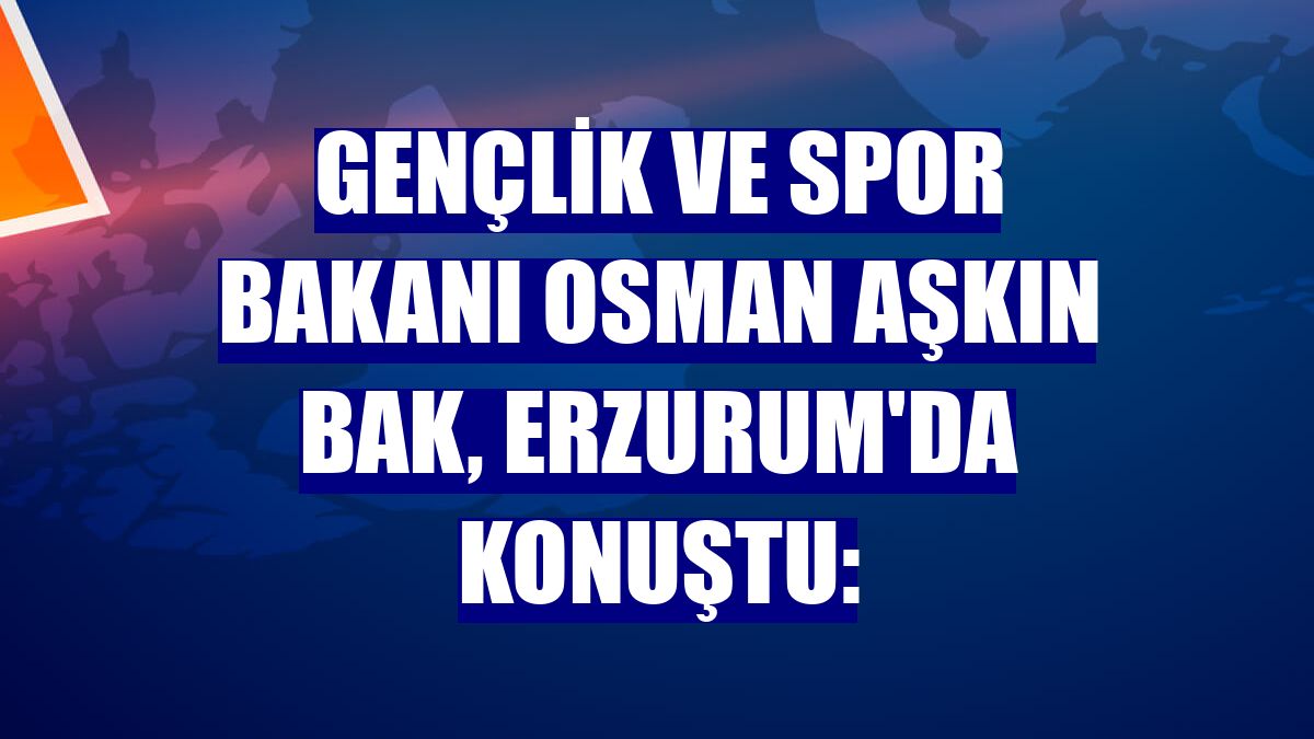 Gençlik ve Spor Bakanı Osman Aşkın Bak, Erzurum'da konuştu: