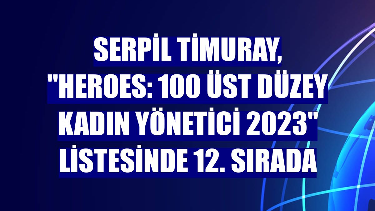 Serpil Timuray, 'HERoes: 100 Üst Düzey Kadın Yönetici 2023' listesinde 12. sırada