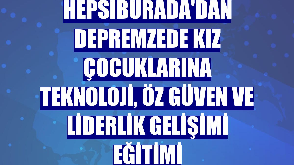 Hepsiburada'dan depremzede kız çocuklarına teknoloji, öz güven ve liderlik gelişimi eğitimi