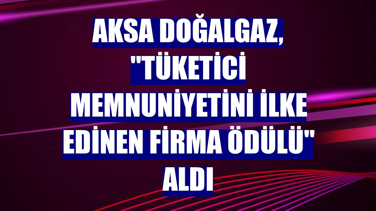 Aksa Doğalgaz, 'Tüketici Memnuniyetini İlke Edinen Firma Ödülü' aldı