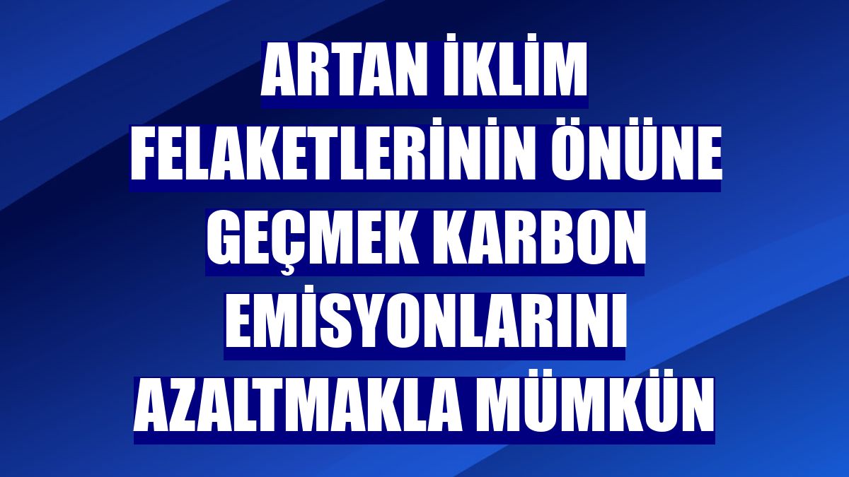 Artan iklim felaketlerinin önüne geçmek karbon emisyonlarını azaltmakla mümkün