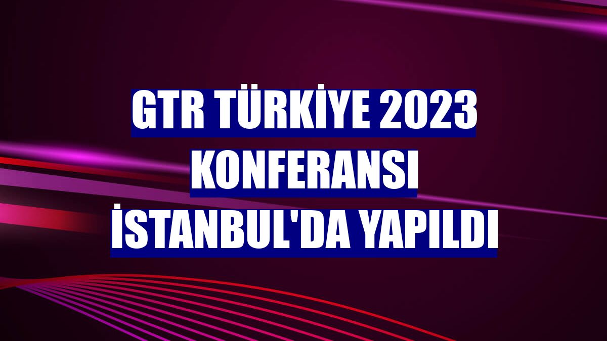 GTR Türkiye 2023 Konferansı İstanbul'da yapıldı