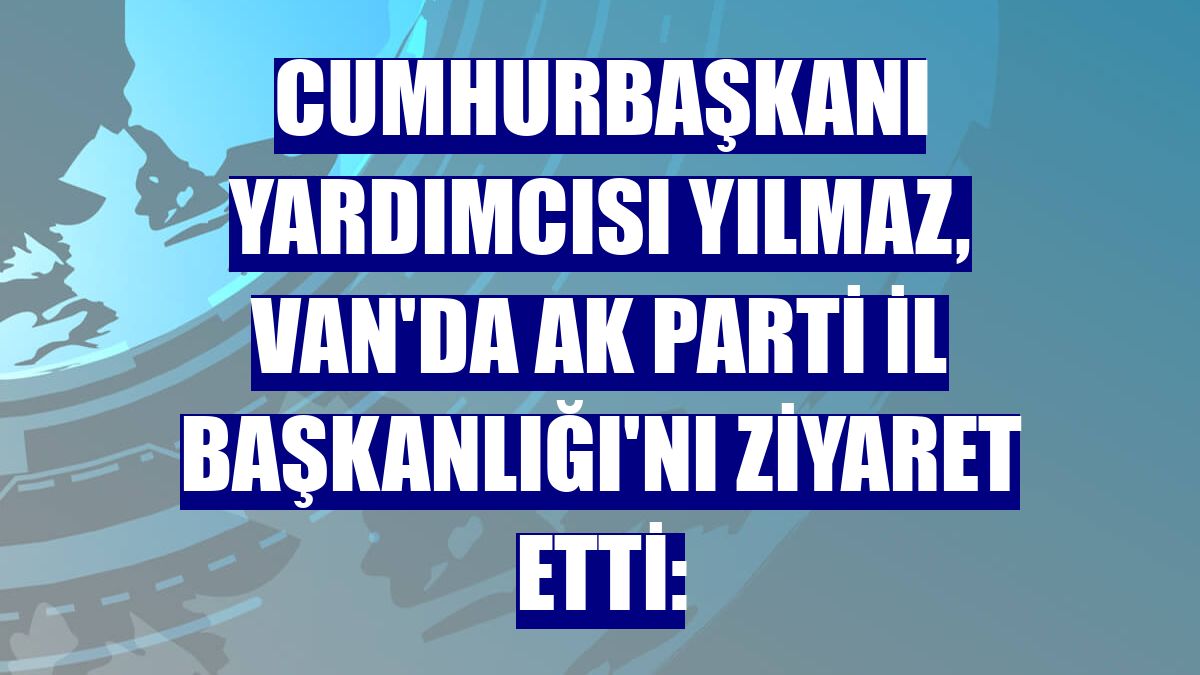 Cumhurbaşkanı Yardımcısı Yılmaz, Van'da AK Parti İl Başkanlığı'nı ziyaret etti: