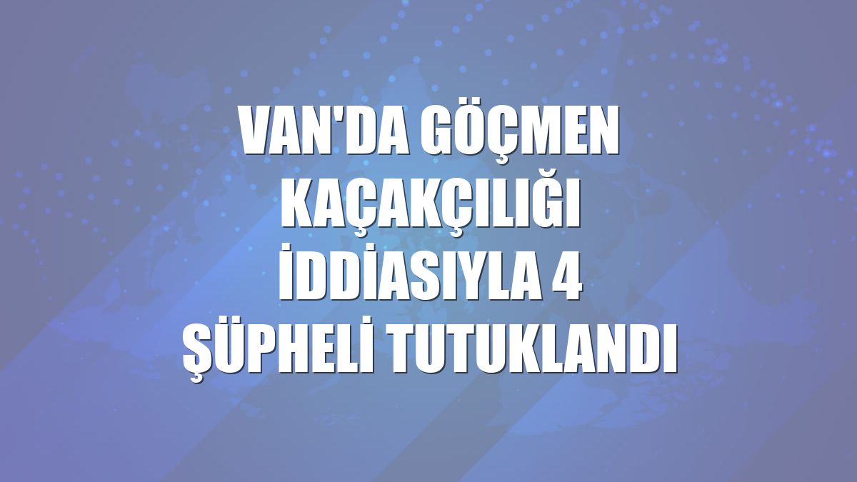 Van'da göçmen kaçakçılığı iddiasıyla 4 şüpheli tutuklandı