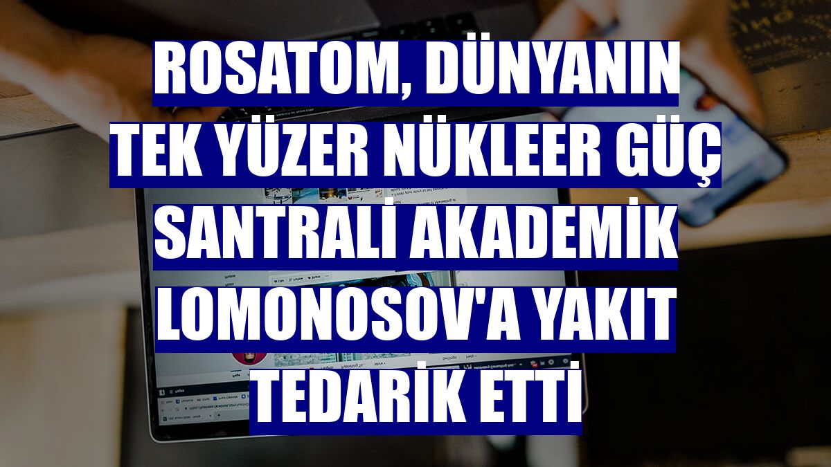 Rosatom, dünyanın tek yüzer nükleer güç santrali Akademik Lomonosov'a yakıt tedarik etti