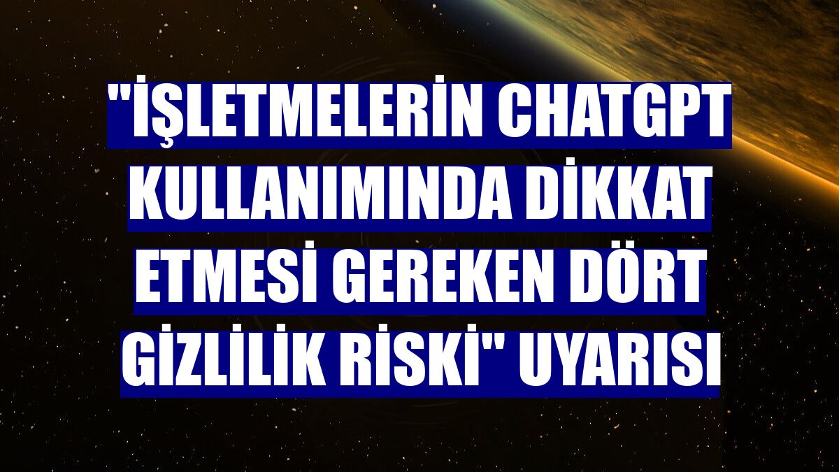 "İşletmelerin ChatGPT kullanımında dikkat etmesi gereken dört gizlilik riski" uyarısı