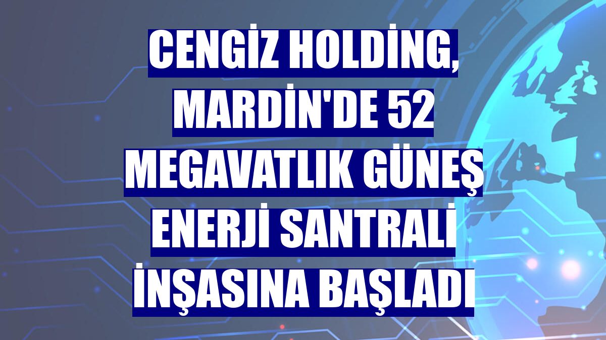 Cengiz Holding, Mardin'de 52 megavatlık güneş enerji santrali inşasına başladı