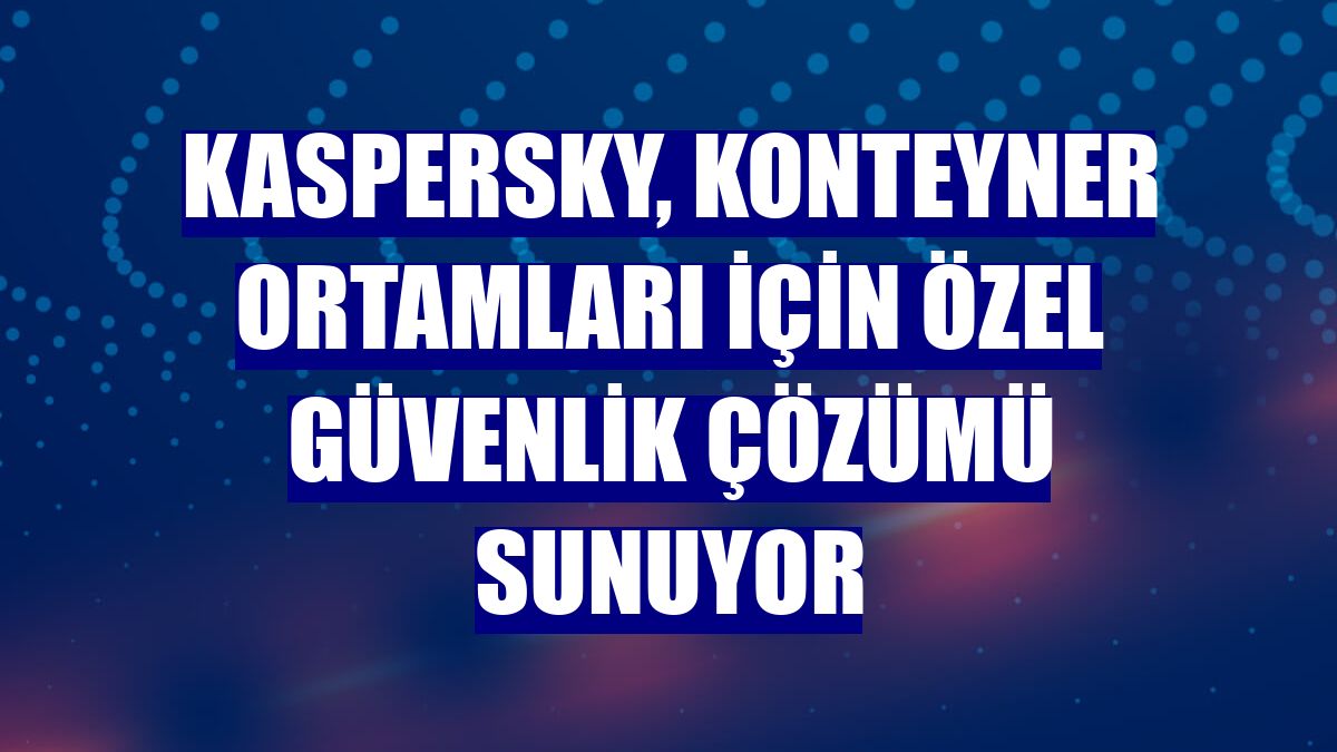 Kaspersky, konteyner ortamları için özel güvenlik çözümü sunuyor
