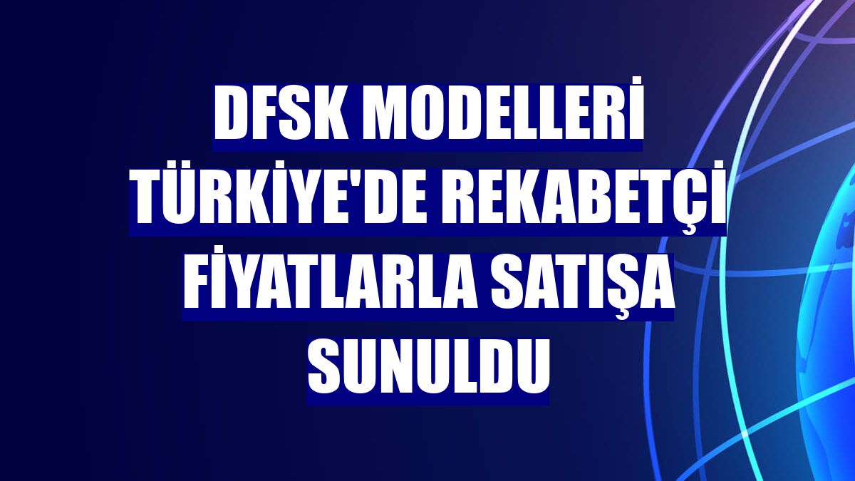 DFSK modelleri Türkiye'de rekabetçi fiyatlarla satışa sunuldu