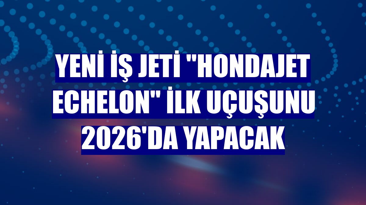 Yeni iş jeti "HondaJet Echelon" ilk uçuşunu 2026'da yapacak