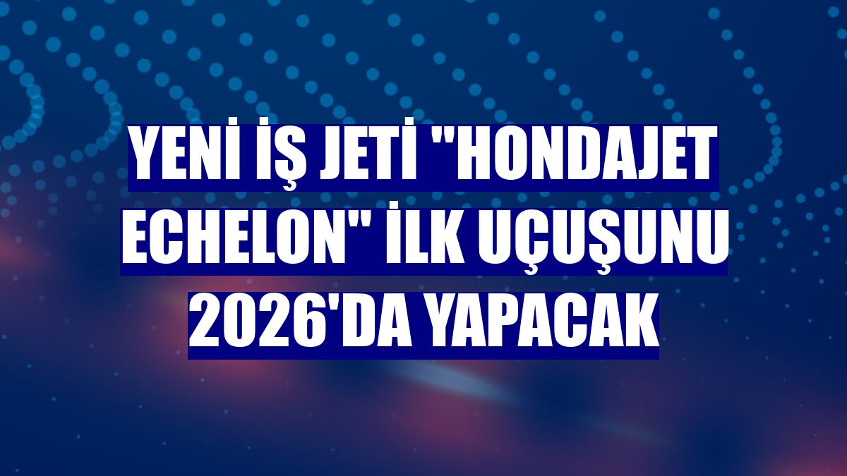 Yeni iş jeti 'HondaJet Echelon' ilk uçuşunu 2026'da yapacak