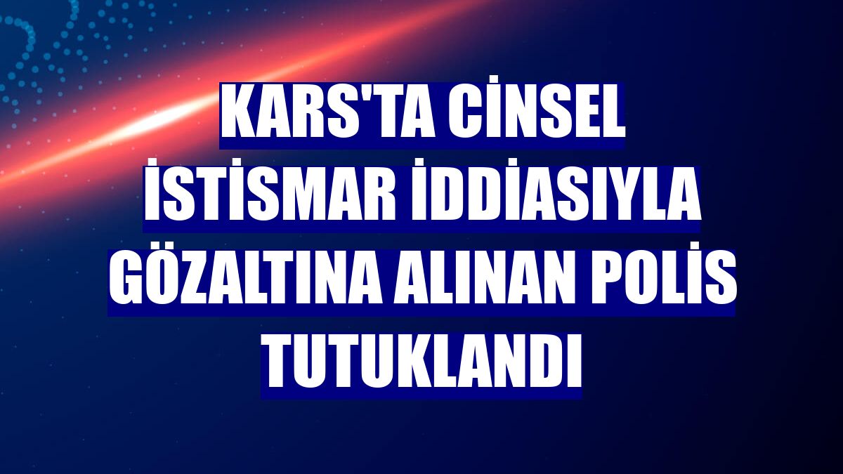 Kars'ta cinsel istismar iddiasıyla gözaltına alınan polis tutuklandı