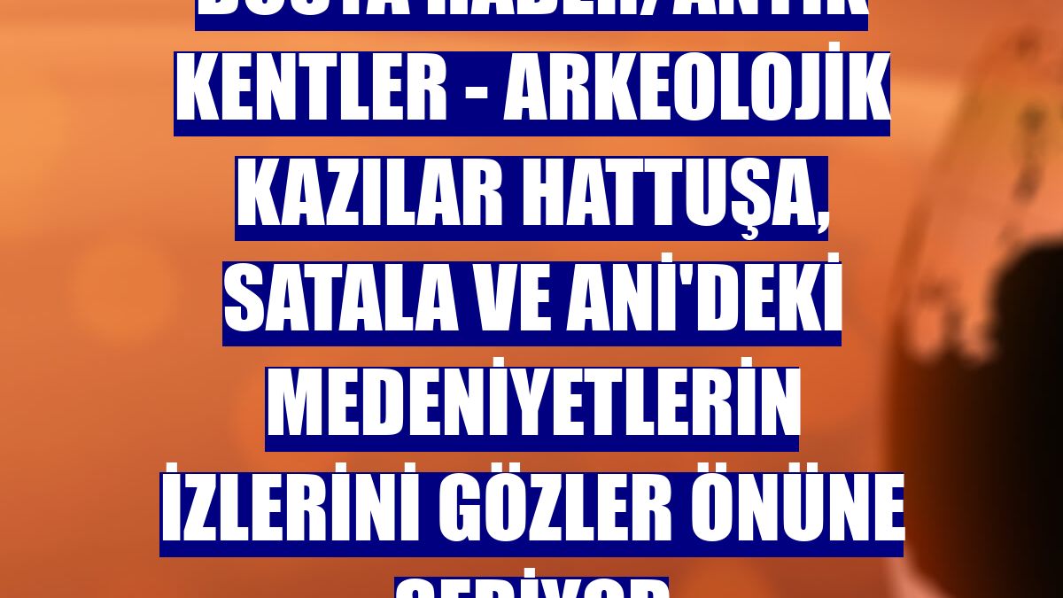 DOSYA HABER/ANTİK KENTLER - Arkeolojik kazılar Hattuşa, Satala ve Ani'deki medeniyetlerin izlerini gözler önüne seriyor