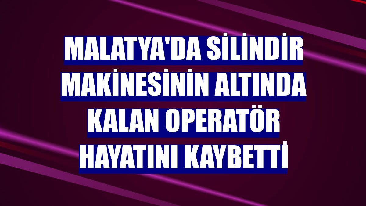 Malatya'da silindir makinesinin altında kalan operatör hayatını kaybetti