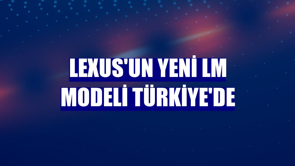Lexus'un yeni LM Modeli Türkiye'de