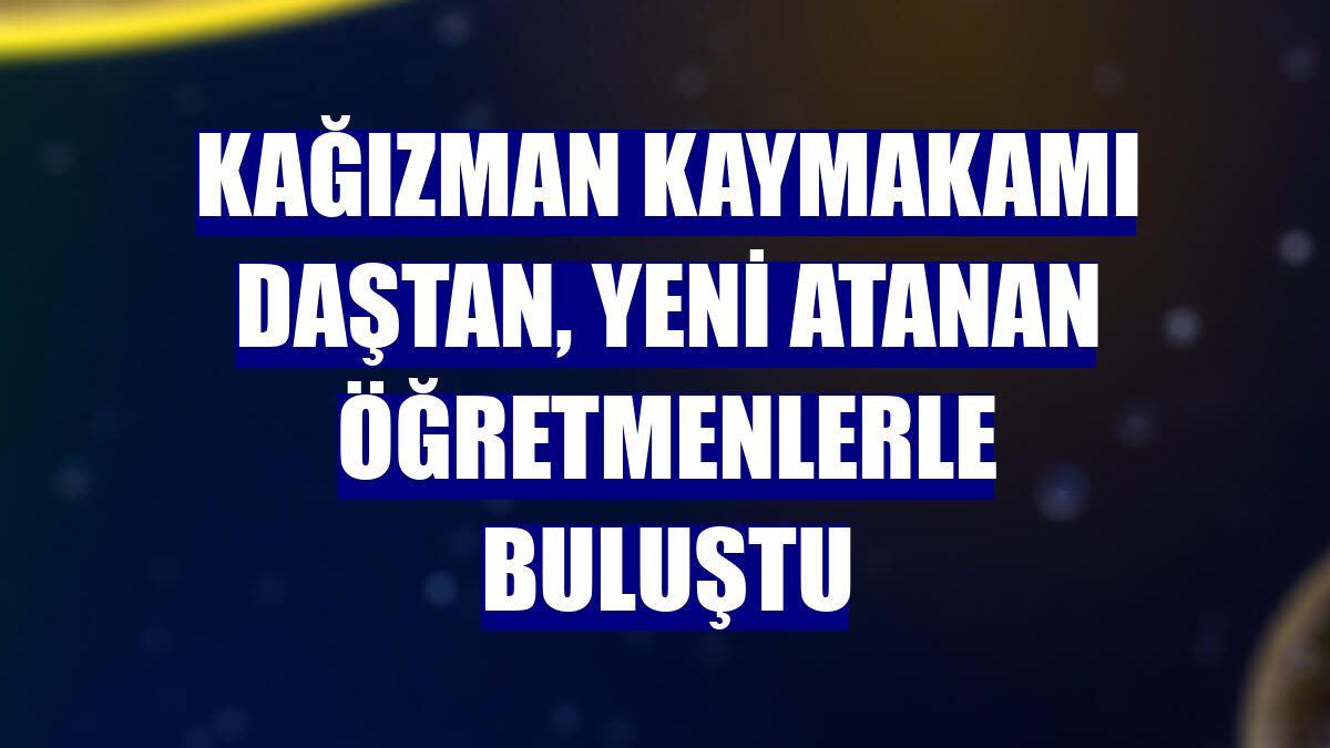 Kağızman Kaymakamı Daştan, yeni atanan öğretmenlerle buluştu