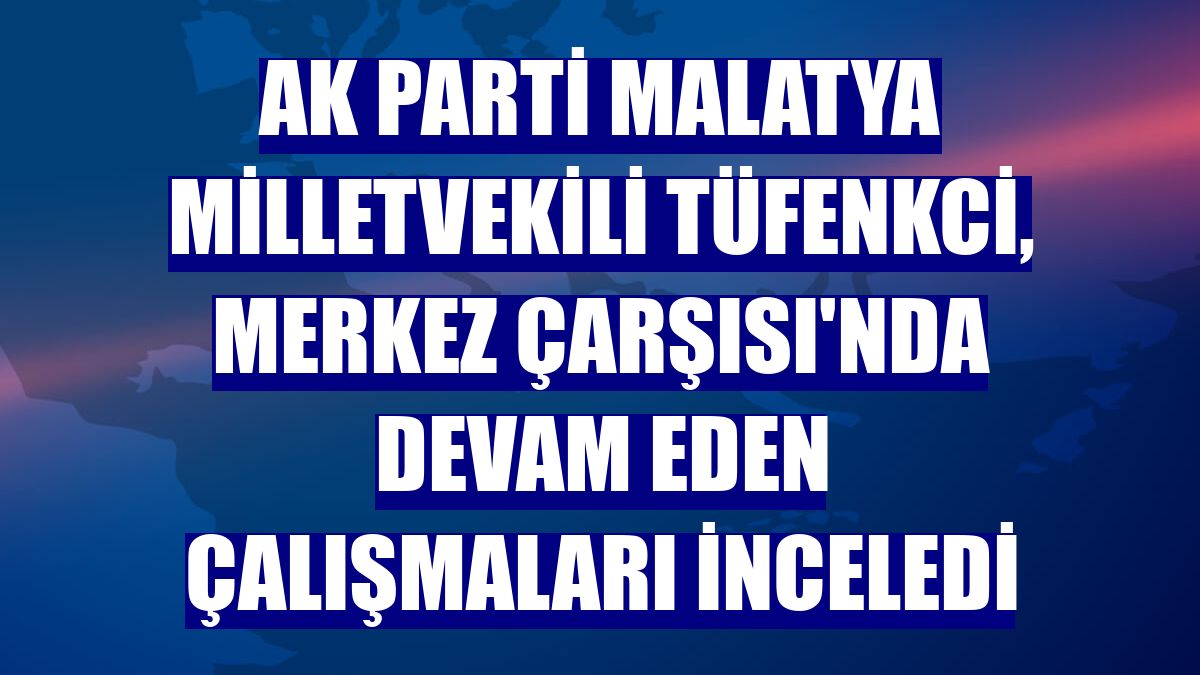 AK Parti Malatya Milletvekili Tüfenkci, Merkez Çarşısı'nda devam eden çalışmaları inceledi