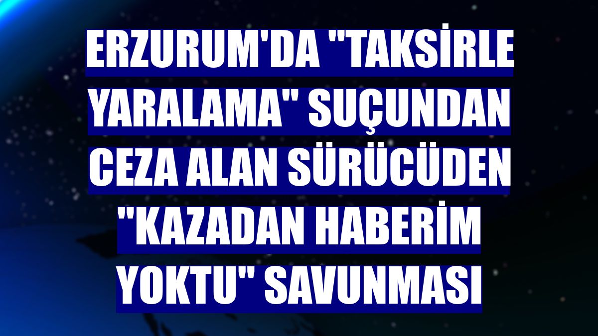 Erzurum'da "taksirle yaralama" suçundan ceza alan sürücüden "kazadan haberim yoktu" savunması