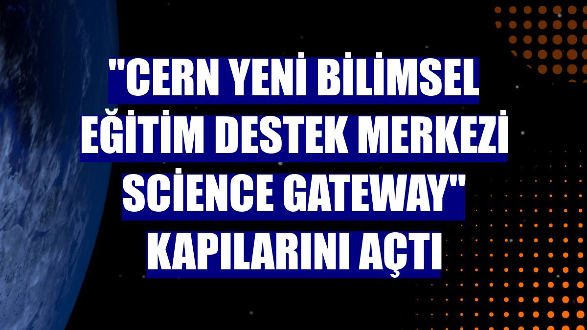 "CERN Yeni Bilimsel Eğitim Destek Merkezi Science Gateway" kapılarını açtı