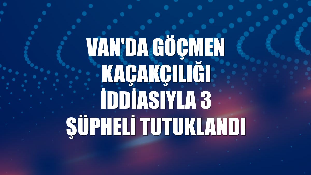 Van'da göçmen kaçakçılığı iddiasıyla 3 şüpheli tutuklandı